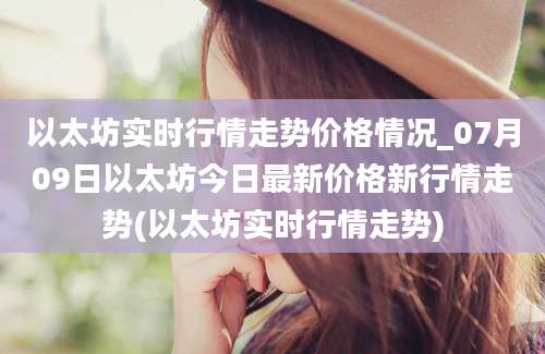 以太坊实时行情走势价格情况_07月09日以太坊今日最新价格新行情走势(以太坊实时行情走势)