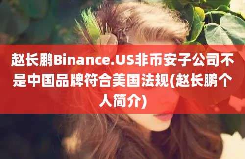 赵长鹏Binance.US非币安子公司不是中国品牌符合美国法规(赵长鹏个人简介)