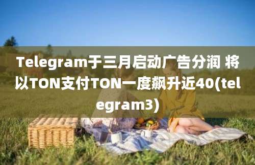 Telegram于三月启动广告分润 将以TON支付TON一度飙升近40(telegram3)