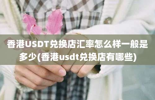 香港USDT兑换店汇率怎么样一般是多少(香港usdt兑换店有哪些)