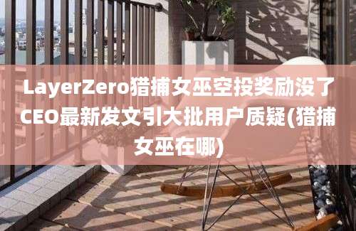 LayerZero猎捕女巫空投奖励没了CEO最新发文引大批用户质疑(猎捕女巫在哪)