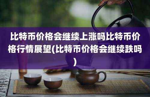 比特币价格会继续上涨吗比特币价格行情展望(比特币价格会继续跌吗)