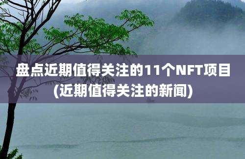 盘点近期值得关注的11个NFT项目(近期值得关注的新闻)