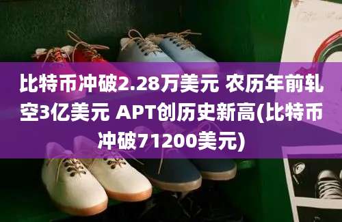 比特币冲破2.28万美元 农历年前轧空3亿美元 APT创历史新高(比特币冲破71200美元)