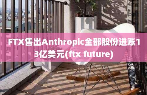 FTX售出Anthropic全部股份进账13亿美元(ftx future)