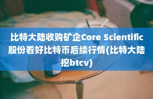 比特大陆收购矿企Core Scientific股份看好比特币后续行情(比特大陆挖btcv)