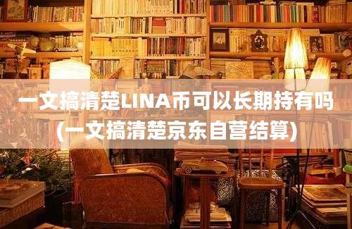 一文搞清楚LINA币可以长期持有吗(一文搞清楚京东自营结算)