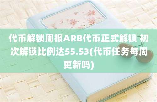 代币解锁周报ARB代币正式解锁 初次解锁比例达55.53(代币任务每周更新吗)