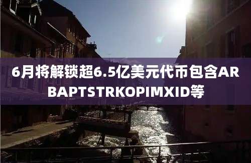 6月将解锁超6.5亿美元代币包含ARBAPTSTRKOPIMXID等