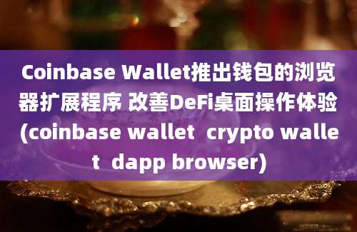 Coinbase Wallet推出钱包的浏览器扩展程序 改善DeFi桌面操作体验(coinbase wallet  crypto wallet  dapp browser)