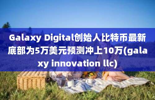 Galaxy Digital创始人比特币最新底部为5万美元预测冲上10万(galaxy innovation llc)