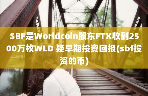 SBF是Worldcoin股东FTX收到2500万枚WLD 疑早期投资回报(sbf投资的币)