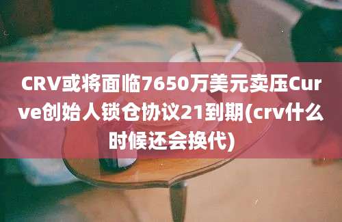 CRV或将面临7650万美元卖压Curve创始人锁仓协议21到期(crv什么时候还会换代)