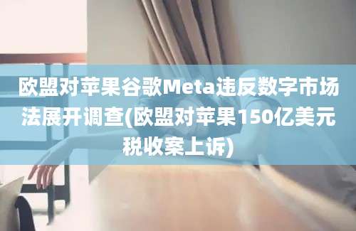 欧盟对苹果谷歌Meta违反数字市场法展开调查(欧盟对苹果150亿美元税收案上诉)