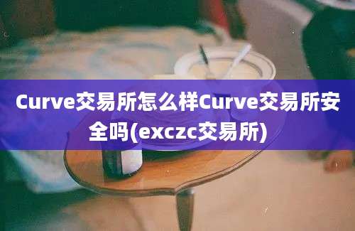 Curve交易所怎么样Curve交易所安全吗(exczc交易所)