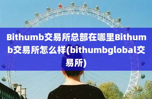 Bithumb交易所总部在哪里Bithumb交易所怎么样(bithumbglobal交易所)