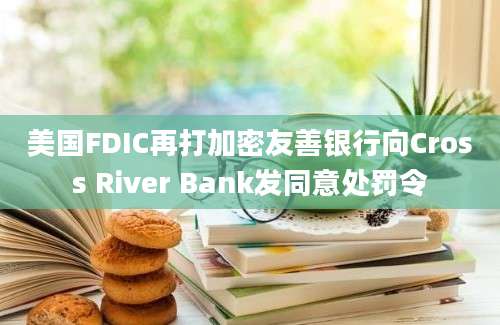 美国FDIC再打加密友善银行向Cross River Bank发同意处罚令