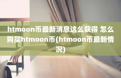 htmoon币最新消息这么获得 怎么购买htmoon币(htmoon币最新情况)