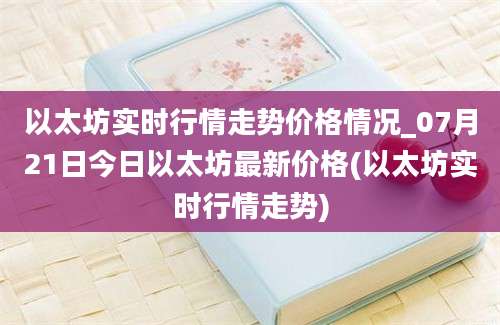 以太坊实时行情走势价格情况_07月21日今日以太坊最新价格(以太坊实时行情走势)