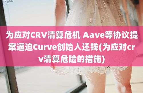 为应对CRV清算危机 Aave等协议提案逼迫Curve创始人还钱(为应对crv清算危险的措施)