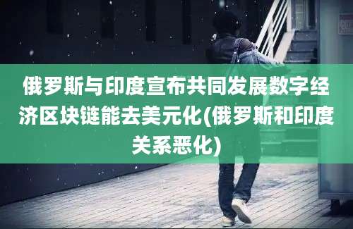 俄罗斯与印度宣布共同发展数字经济区块链能去美元化(俄罗斯和印度关系恶化)