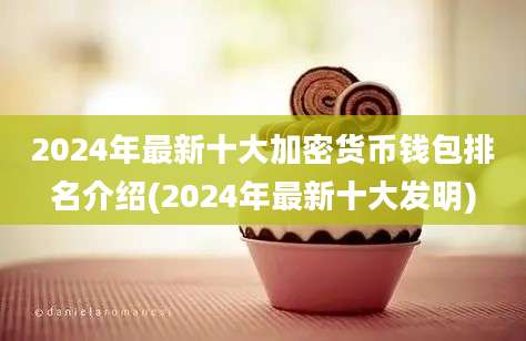 2024年最新十大加密货币钱包排名介绍(2024年最新十大发明)