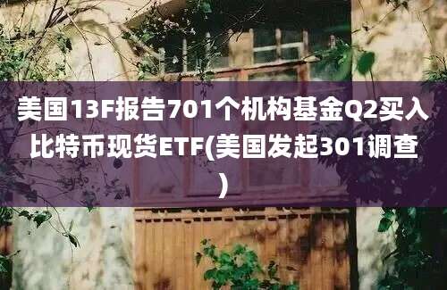 美国13F报告701个机构基金Q2买入比特币现货ETF(美国发起301调查)