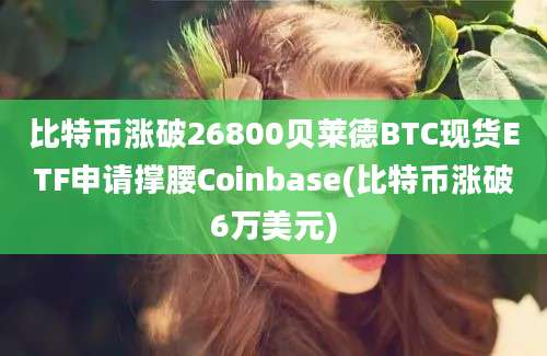 比特币涨破26800贝莱德BTC现货ETF申请撑腰Coinbase(比特币涨破6万美元)