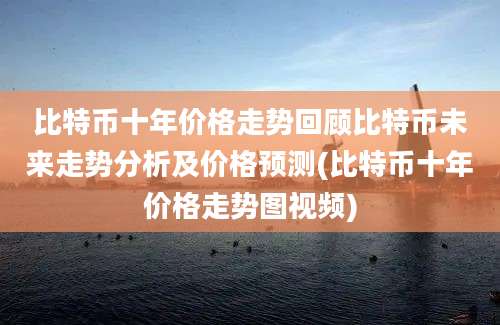 比特币十年价格走势回顾比特币未来走势分析及价格预测(比特币十年价格走势图视频)