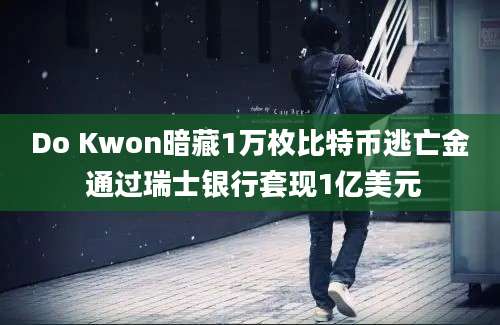 Do Kwon暗藏1万枚比特币逃亡金 通过瑞士银行套现1亿美元