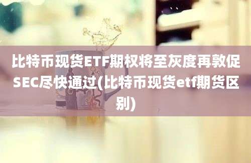 比特币现货ETF期权将至灰度再敦促SEC尽快通过(比特币现货etf期货区别)