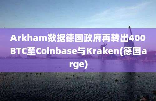 Arkham数据德国政府再转出400BTC至Coinbase与Kraken(德国arge)