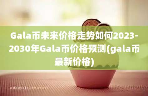 Gala币未来价格走势如何2023-2030年Gala币价格预测(gala币最新价格)