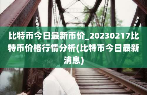 比特币今日最新币价_20230217比特币价格行情分析(比特币今日最新消息)