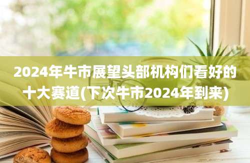 2024年牛市展望头部机构们看好的十大赛道(下次牛市2024年到来)