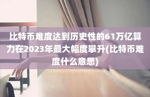 比特币难度达到历史性的61万亿算力在2023年最大幅度攀升(比特币难度什么意思)