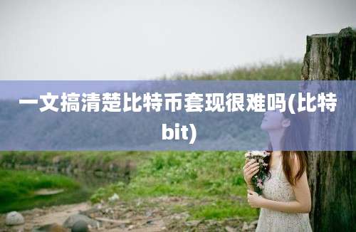 一文搞清楚比特币套现很难吗(比特bit)