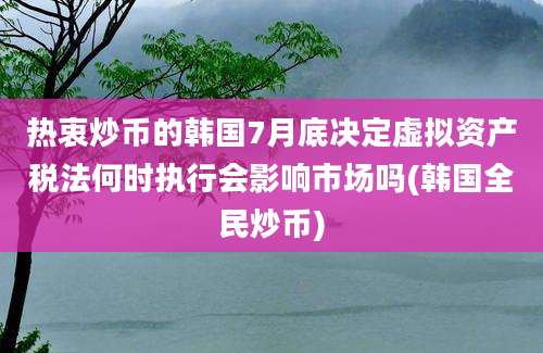 热衷炒币的韩国7月底决定虚拟资产税法何时执行会影响市场吗(韩国全民炒币)