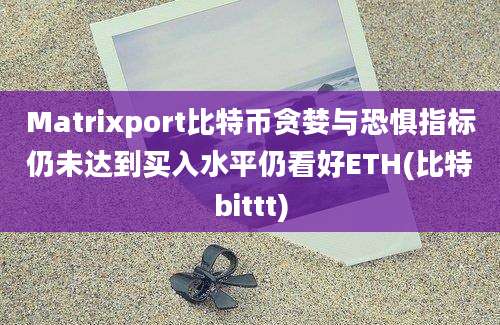 Matrixport比特币贪婪与恐惧指标仍未达到买入水平仍看好ETH(比特bittt)