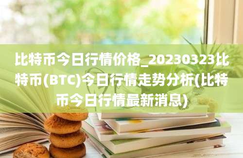 比特币今日行情价格_20230323比特币(BTC)今日行情走势分析(比特币今日行情最新消息)