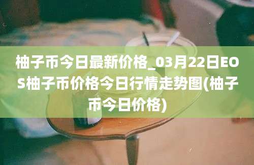 柚子币今日最新价格_03月22日EOS柚子币价格今日行情走势图(柚子币今日价格)