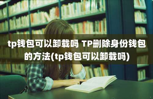 tp钱包可以卸载吗 TP删除身份钱包的方法(tp钱包可以卸载吗)