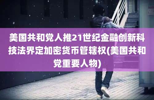 美国共和党人推21世纪金融创新科技法界定加密货币管辖权(美国共和党重要人物)