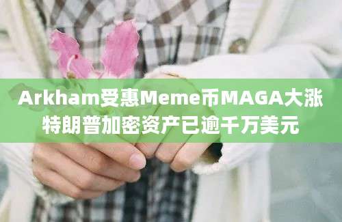 Arkham受惠Meme币MAGA大涨特朗普加密资产已逾千万美元