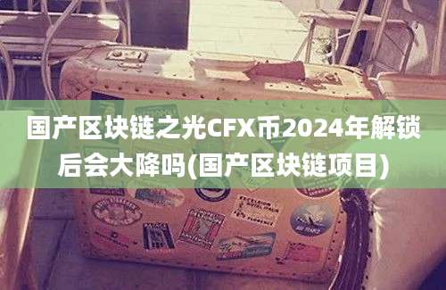 国产区块链之光CFX币2024年解锁后会大降吗(国产区块链项目)