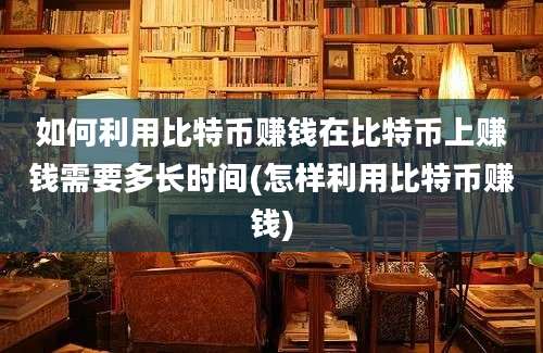 如何利用比特币赚钱在比特币上赚钱需要多长时间(怎样利用比特币赚钱)