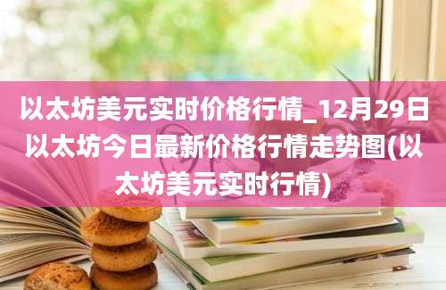 以太坊美元实时价格行情_12月29日以太坊今日最新价格行情走势图(以太坊美元实时行情)