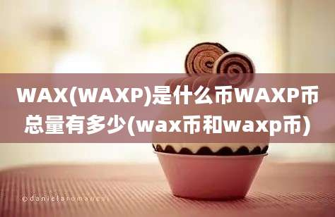 WAX(WAXP)是什么币WAXP币总量有多少(wax币和waxp币)