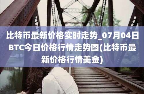 比特币最新价格实时走势_07月04日BTC今日价格行情走势图(比特币最新价格行情美金)