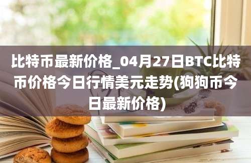 比特币最新价格_04月27日BTC比特币价格今日行情美元走势(狗狗币今日最新价格)